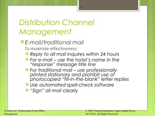 Woods et al., Professional Front Office
Management
© 2007 Pearson Education, Upper Saddle River,
NJ 07458. All Rights Reserved.
Distribution Channel
Management
 E-mail/traditional mail
To maximize effectiveness:
 Reply to all mail inquires within 24 hours
 For e-mail – use the hotel’s name in the
“response” message title line
 For traditional mail – use professionally
printed stationary and prohibit use of
photocopied “fill-in-the-blank” letter replies
 Use automated spell-check software
 “Sign” all mail clearly
11
 