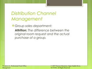 Woods et al., Professional Front Office
Management
© 2007 Pearson Education, Upper Saddle River,
NJ 07458. All Rights Reserved.
Distribution Channel
Management
 Group sales department:
Attrition: The difference between the
original room request and the actual
purchase of a group.
12
 