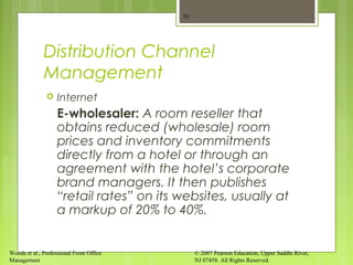 Woods et al., Professional Front Office
Management
© 2007 Pearson Education, Upper Saddle River,
NJ 07458. All Rights Reserved.
Distribution Channel
Management
 Internet
E-wholesaler: A room reseller that
obtains reduced (wholesale) room
prices and inventory commitments
directly from a hotel or through an
agreement with the hotel’s corporate
brand managers. It then publishes
“retail rates” on its websites, usually at
a markup of 20% to 40%.
16
 