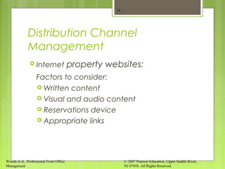 Woods et al., Professional Front Office
Management
© 2007 Pearson Education, Upper Saddle River,
NJ 07458. All Rights Reserved.
Distribution Channel
Management
 Internet property websites:
Factors to consider:
 Written content
 Visual and audio content
 Reservations device
 Appropriate links
18
 