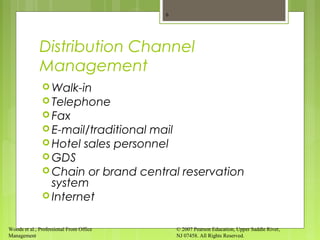Woods et al., Professional Front Office
Management
© 2007 Pearson Education, Upper Saddle River,
NJ 07458. All Rights Reserved.
Distribution Channel
Management
 Walk-in
 Telephone
 Fax
 E-mail/traditional mail
 Hotel sales personnel
 GDS
 Chain or brand central reservation
system
 Internet
6
 