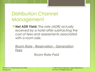 Woods et al., Professional Front Office
Management
© 2007 Pearson Education, Upper Saddle River,
NJ 07458. All Rights Reserved.
Distribution Channel
Management
 Net ADR Yield: The rate (ADR) actually
received by a hotel after subtracting the
cost of fees and assessments associated
with a room sale.
Room Rate - Reservation - Generation
Fees
Room Rate Paid
7
 