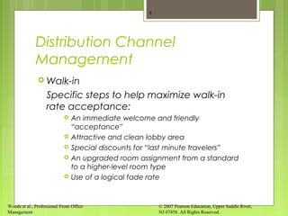 Woods et al., Professional Front Office
Management
© 2007 Pearson Education, Upper Saddle River,
NJ 07458. All Rights Reserved.
Distribution Channel
Management
 Walk-in
Specific steps to help maximize walk-in
rate acceptance:
 An immediate welcome and friendly
“acceptance”
 Attractive and clean lobby area
 Special discounts for “last minute travelers”
 An upgraded room assignment from a standard
to a higher-level room type
 Use of a logical fade rate
8
 