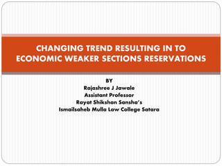 BY
Rajashree J Jawale
Assistant Professor
Rayat Shikshan Sansha’s
Ismailsaheb Mulla Law College Satara
CHANGING TREND RESULTING IN TO
ECONOMIC WEAKER SECTIONS RESERVATIONS
 