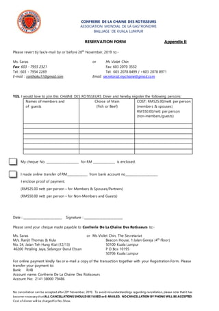 CONFRERIE DE LA CHAINE DES ROTISSEURS
ASSOCIATION MONDIAL DE LA GASTRONOME
BAILLIAGE DE KUALA LUMPUR
RESERVATION FORM Appendix II
Please revert by fax/e-mail by or before 20th
November, 2019 to:-
Ms. Saras or Ms Violet Chin
Fax: 603 - 7955 2321 Fax: 603 2070 3552
Tel : 603 - 7954 2269 Tel: 603 2078 8499 / +603 2078 8971
E-mail : ranthoku11@gmail.com Email: secretariat.mychaine@gmail.com
YES. I would love to join this CHAINE DES ROTISSEURS Diner and hereby register the following persons:
Names of members and
of guests
Choice of Main
(Fish or Beef)
COST: RM525.00/nett per person
(members & spouses)
RM550.00/nett per person
(non-members/guests)
My cheque No. ______________________ for RM _______________ is enclosed.
I made online transfer of RM______________ from bank account no______________________
I enclose proof of payment.
(RM525.00 nett per person – for Members & Spouses/Partners)
(RM550.00 nett per person – for Non-Members and Guests)
Date : __________________________ Signature : __________________________
Please send your cheque made payable to Confrerie De La Chaine Des Rotisseurs to:-
Ms. Saras or Ms Violet Chin, The Secretariat
M/s. Ranjit Thomas & Kula Beacon House, 1 Jalan Gereja (4th
Floor)
No. 24, Jalan Teh Hung Kiat (12/13) 50100 Kuala Lumpur
46200 Petaling Jaya, Selangor Darul Ehsan P O Box 10195
50706 Kuala Lumpur
For online payment kindly fax or e-mail a copy of the transaction together with your Registration Form. Please
transfer your payment to:
Bank: RHB
Account name: Confrerie De La Chaine Des Rotisseurs
Account No: 2141 38000 79486
No cancellation can be accepted after20th November, 2019. To avoid misunderstandings regarding cancellation, please note that it has
become necessary thatALL CANCELLATIONS SHOULD BE FAXED orE-MAILED. NO CANCELLATION BY PHONE WILL BE ACCEPTED.
Cost of dinner will be charged forNo-Show.
 