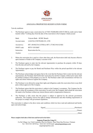  

                         ANGSANA PROPERTIES RESERVATION FORM

Term & conditions

1.    The Purchaser agrees to pay a reservation fee of VND 150,000,000 (USD $7,500) by credit card or bank
      transfer within 7 working days from the date of this reservation to the Company’s bank account

       Bank:               Vietcom Bank – HCMC Branch
      Account name:        LAGUNA (VIETNAM) CO., LTD

       Account no.:        007.1.00.062154.2 (VND) or 007.1.37.062154.0 (USD)
       SWIFT code:          BFTV VNVX007
       Instruction:        Reservation fee for
       At price:

2.    Where the reservation fee is paid in a form other than cash, the Reservation shall only become effective
      upon clearance of funds to the Company’s account in full.

3.    The Purchaser agrees to enter into the relevant Agreement(s) to purchase the property within 30 days
      from the date advised by the Company.

4.    The Purchaser agrees to pay the Rental and Purchaser Price within the period specified in the relevant
      Agreement(s).

5.    The Purchaser acknowledges and agrees that in the event that the Purchaser fails to enter into the relevant
      Agreement(s), the Purchaser shall forfeit their reservation fee and the Company without prior notice shall
      be entitled to dispose of the property as it sees fit. The Purchaser under such circumstances will have no
      rights and claims whatsoever against the Company.

6.    The Purchaser is not allowed to assign their rights and obligations under this reservation form to any third
      party without approval of the Company.

7.    The Purchaser agrees that this reservation is subject to the Company’s acceptance. The Company has the
      right to refuse the acceptance of this reservation. In such event, the Company shall refund the reservation
      fee made to the Purchaser without any interest thereon and/or compensation whatsoever.

8.    The Purchaser is fully aware that this project is subject to approval by the relevant government
      authorities. The Company reserves the right to change infrastructure and other building requirements of
      this project to comply with government regulations.

This reservation is subject to the above terms and conditions which two have read and understood and hereby
agree and acknowledge.
                                                 Signed                                               (Purchaser)
                                                                                                          (Name)
                                                                                                           (Date)

Please complete both sides of this form and forward to the below:
                                      Angsana Properties Lăng Cô
           Cu Du Village, Loc Vinh Commune, Phu Loc District, Thua Thien Hue Province, Vietnam
                Tel: +84 8 5411 8678 Fax: +84 8 5413 3678 Email: sales@lagunalangco.com
                                          angsanaproperties.com
 