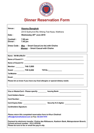 Dinner Reservation Form
Venue :
Date :
Haoma Bangkok
231/3 Sukhumvit Rd, Khlong Toei Nuea, Watthana
Wednesday 26th June 2019
Cocktail : 7.00 pm
Dinner : 7.45 pm
Dress Code : Men - Smart Casual (no tie) with Chaîne
Women - Smart Casual with Chaîne
Name - Mr/Mrs/Ms/Dr:
Name of Guest # 1:
Name of Guest # 2:
Member: THB
Guest: THB TOTAL:______________
Tel/Mobile:
Email:
Please let us know if you have any food allergies or special dietary needs:
Visa or MasterCard - Please specify: Issuing Bank:
Card Holders Name:
Card Number:
Card Expiry Date: Security # (3 digits):
Cardholders Signature:
Please return this completed reservation form to Khun Chotirod:
office@chainethailand.com or Fax: 02-234-7574
Payment by electronic transfer: Chaîne des Rôtisseurs, Kasikorn Bank, Mahaprutaram Branch,
Current account number: 012-1-076195
Please be sure to fax or email the pay-in slip
____________________________________________________________
_______________________________________________________________
_______________________________________________________________
_________
___________
______________________________________________________________________
__________________________________________________________________________
________________________________________________________________________________
_________ _______________________
___________________________________________________________
________________________________________________________________
________________________ _________________
5,800
6,650
 