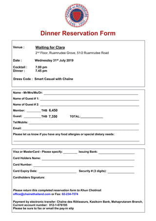 Dinner Reservation Form
Venue :
Date :
Waiting for Clara
2nd Floor, Ruamrudee Grove, 51/2 Ruamrudee Road
Wednesday 31st July 2019
Cocktail : 7.00 pm
Dinner : 7.45 pm
Dress Code : Smart Casual with Chaîne
Name - Mr/Mrs/Ms/Dr:
Name of Guest # 1:
Name of Guest # 2:
Member: THB
Guest: THB___________ 7,350 TOTAL:______________
Tel/Mobile:
Email:
Please let us know if you have any food allergies or special dietary needs:
Visa or MasterCard - Please specify: Issuing Bank:
Card Holders Name:
Card Number:
Card Expiry Date: Security # (3 digits):
Cardholders Signature:
Please return this completed reservation form to Khun Chotirod:
office@chainethailand.com or Fax: 02-234-7574
Payment by electronic transfer: Chaîne des Rôtisseurs, Kasikorn Bank, Mahaprutaram Branch,
Current account number: 012-1-076195
Please be sure to fax or email the pay-in slip
____________________________________________________________
_______________________________________________________________
_______________________________________________________________
______________________________________________________________________
__________________________________________________________________________
________________________________________________________________________________
_________ _______________________
___________________________________________________________
________________________________________________________________
________________________ _________________
_________ 6,450
 
