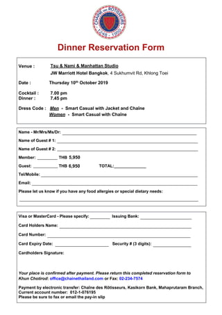 Dinner Reservation Form
Venue :
Date :
Tsu & Nami & Manhattan Studio
JW Marriott Hotel Bangkok, 4 Sukhumvit Rd, Khlong Toei
Thursday 10th October 2019
Cocktail : 7.00 pm
Dinner : 7.45 pm
Dress Code : Men - Smart Casual with Jacket and Chaîne
Women - Smart Casual with Chaîne
Name - Mr/Mrs/Ms/Dr:
Name of Guest # 1:
Name of Guest # 2:
Member: THB
Guest: THB TOTAL:______________
Tel/Mobile:
Email:
Please let us know if you have any food allergies or special dietary needs:
Visa or MasterCard - Please specify: Issuing Bank:
Card Holders Name:
Card Number:
Card Expiry Date: Security # (3 digits):
Cardholders Signature:
Your place is confirmed after payment. Please return this completed reservation form to
Khun Chotirod: office@chainethailand.com or Fax: 02-234-7574
Payment by electronic transfer: Chaîne des Rôtisseurs, Kasikorn Bank, Mahaprutaram Branch,
Current account number: 012-1-076195
Please be sure to fax or email the pay-in slip
____________________________________________________________
_______________________________________________________________
_______________________________________________________________
_________
___________
______________________________________________________________________
__________________________________________________________________________
________________________________________________________________________________
_________ _______________________
___________________________________________________________
________________________________________________________________
________________________ _________________
5,950
6,950
 