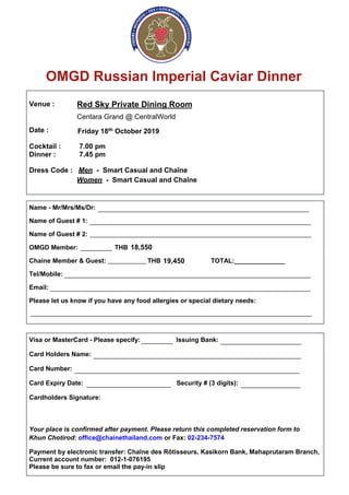 OMGD Russian Imperial Caviar Dinner
Venue :
Date :
Red Sky Private Dining Room
Centara Grand @ CentralWorld
Friday 18th October 2019
Cocktail : 7.00 pm
Dinner : 7.45 pm
Dress Code : Men - Smart Casual and Chaîne
Women - Smart Casual and Chaîne
Name - Mr/Mrs/Ms/Dr:
Name of Guest # 1:
Name of Guest # 2:
OMGD Member: THB
Chaine Member & Guest: THB TOTAL:______________
Tel/Mobile:
Email:
Please let us know if you have any food allergies or special dietary needs:
Visa or MasterCard - Please specify: Issuing Bank:
Card Holders Name:
Card Number:
Card Expiry Date: Security # (3 digits):
Cardholders Signature:
Your place is confirmed after payment. Please return this completed reservation form to
Khun Chotirod: office@chainethailand.com or Fax: 02-234-7574
Payment by electronic transfer: Chaîne des Rôtisseurs, Kasikorn Bank, Mahaprutaram Branch,
Current account number: 012-1-076195
Please be sure to fax or email the pay-in slip
____________________________________________________________
_______________________________________________________________
_______________________________________________________________
_________
___________
______________________________________________________________________
__________________________________________________________________________
________________________________________________________________________________
_________ _______________________
___________________________________________________________
________________________________________________________________
________________________ _________________
18,550
19,450
 