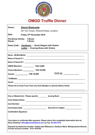 OMGD Truffle Dinner
Venue :
Date :
Gianni Ristorante
34/1 Soi Tonson, Ploenchit Road, Lumphini
Friday 15th November 2019
Pre-Dinner Drinks : 7.00 pm
Dinner : 7.45 pm
Dress Code : Gentlemen – Smart Elegant with Chaîne
Ladies – Evening Dress with Chaîne
Name - Mr/Mrs/Ms/Dr:
Name of Guest # 1:
Name of Guest # 2:
OMGD Members:
Tel/Mobile:
Email:
Please let us know if you have any food allergies or special dietary needs:
Visa or MasterCard - Please specify: Issuing Bank:
Card Holders Name:
Card Number:
Card Expiry Date: Security # (3 digits):
Cardholders Signature:
Your place is confirmed after payment. Please return this completed reservation form to
Khun Chotirod: office@chainethailand.com or Fax: 02-234-7574
Payment by electronic transfer: Chaîne des Rôtisseurs, Kasikorn Bank, Mahaprutaram Branch,
Current account number: 012-1-076195
____________________________________________________________
_______________________________________________________________
_______________________________________________________________
______________________________________________________________________
__________________________________________________________________________
________________________________________________________________________________
_________ _______________________
_______________________________________________________________
__________________________________________________________
________________________ _________________
___________ THB 9,500
Chaine Members: ___________ THB 10,500
Guests: _____________ THB 10,500 TOTAL ____________
 