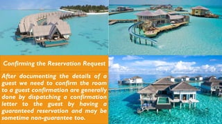 Confirming the Reservation Request
After documenting the details of a
guest we need to confirm the room
to a guest confirmation are generally
done by dispatching a confirmation
letter to the guest by having a
guaranteed reservation and may be
sometime non-guarantee too.
 