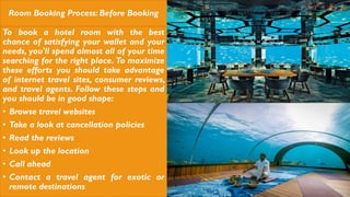 Room Booking Process: Before Booking
To book a hotel room with the best
chance of satisfying your wallet and your
needs, you'll spend almost all of your time
searching for the right place. To maximize
these efforts you should take advantage
of internet travel sites, consumer reviews,
and travel agents. Follow these steps and
you should be in good shape:
• Browse travel websites
• Take a look at cancellation policies
• Read the reviews
• Look up the location
• Call ahead
• Contact a travel agent for exotic or
remote destinations
 