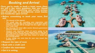 Booking and Arrival
Once you're ready to book a hotel room, there
are still a few more questions that you should
confirm before committing and certain actions
you should take to preemptively avoid hassles
and headaches upon arrival.
Before committing to book your room, find
out:
• The amount of the deposit.
• The cutoff date for cancelling your reservation with
incurring a penalty (for most hotels it is 24-48 hours before
arrival, or else you will be charged the first night's stay on
your credit card).
• Any discounts the hotel offers (senior discount, government
discount, military, etc.)
• Check-in and check-out times. If you're going to be
checking in very late, be sure to inform them so they don't
give your room to another patron. Hotels have a custom of
overbooking rooms, and have been known to bump very
late arriving guests.
• If they charge any extra fees for your stay (resort fee,
parking, etc.)
Request the type of room
Book with a credit card
Confirm the reservation
Get it in writing
 