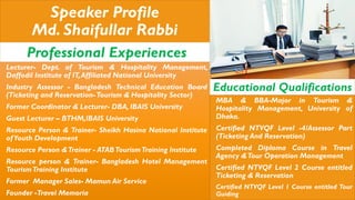 Speaker Profile
Md. Shaifullar Rabbi
Professional Experiences
Lecturer- Dept. of Tourism & Hospitality Management,
Daffodil Institute of IT,Affiliated National University
Industry Assessor - Bangladesh Technical Education Board
(Ticketing and Reservation-Tourism & Hospitality Sector)
Former Coordinator & Lecturer- DBA, IBAIS University
Guest Lecturer – BTHM,IBAIS University
Resource Person & Trainer- Sheikh Hasina National Institute
ofYouth Development
Resource Person &Trainer - ATABTourismTraining Institute
Resource person & Trainer- Bangladesh Hotel Management
TourismTraining Institute
Former Manager Sales- Mamun Air Service
Founder -Travel Memoria
Educational Qualifications
MBA & BBA-Major in Tourism &
Hospitality Management, University of
Dhaka.
Certified NTVQF Level -4/Assessor Part
(Ticketing And Reservation)
Completed Diploma Course in Travel
Agency &Tour Operation Management
Certified NTVQF Level 2 Course entitled
Ticketing & Reservation
Certified NTVQF Level 1 Course entitled Tour
Guiding
 