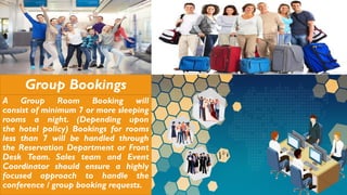 Group Bookings
A Group Room Booking will
consist of minimum 7 or more sleeping
rooms a night. (Depending upon
the hotel policy) Bookings for rooms
less than 7 will be handled through
the Reservation Department or Front
Desk Team. Sales team and Event
Coordinator should ensure a highly
focused approach to handle the
conference / group booking requests.
 