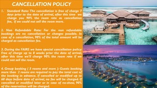 CANCELLATION POLICY
1. Standard Rate: The cancellation is free of charge 7
days prior to the date of arrival, after this time we
charge you 90% the room rate as cancellation
fee, if we could not sell the room more.
2. Non Refundable Rate: For the non refundable
bookings are no cancellation or changes possible. In
case of a cancellation, 90% of the total amount will be
charged as cancellation fee.
3. During the FAIRS we have special cancellation policy:
Free of charge up to 8 weeks prior the date of arrival,
after this time we'll charge 90% the room rate if we
could not sell the room.
4. Group booking ( 3 rooms and more ): Guests booking
more than 2 rooms are required to pay the total cost of
the booking in advance. If cancelled or modified up to
60 days before date of arrival, no fee will be charged. If
cancelled or modified later or in case of no-show, 90%
of the reservation will be charged.
 