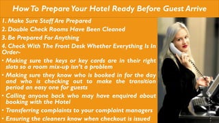 HowTo PrepareYour Hotel Ready Before Guest Arrive
1. Make Sure Staff Are Prepared
2. Double Check Rooms Have Been Cleaned
3. Be Prepared For Anything
4. Check With The Front Desk Whether Everything Is In
Order-
• Making sure the keys or key cards are in their right
slots so a room mix-up isn’t a problem
• Making sure they know who is booked in for the day
and who is checking out to make the transition
period an easy one for guests
• Calling anyone back who may have enquired about
booking with the Hotel
• Transferring complaints to your complaint managers
• Ensuring the cleaners know when checkout is issued
 