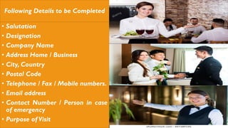 Following Details to be Completed
• Salutation
• Designation
• Company Name
• Address Home / Business
• City, Country
• Postal Code
• Telephone / Fax / Mobile numbers.
• Email address
• Contact Number / Person in case
of emergency
• Purpose of Visit
 