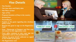 Visa Details
• Visa Number
• Visa issue date and Expiry date
• Visa Place of issue
• Type of Visa
• Proposed duration of Stay in the country
• Arrived from
• Proceeding to
• Explain to the guest regarding late checkout
policy if any
• Request the guest to sign on the Registration
Card
• Scan / Photocopy of Passport and Visa copy
and attach to the registration card.
• Front office assistant to also cross sign the
registration card on the provided field.
• Update the guest details collected on regard
to the Profile of the guest
• File Registration card
 