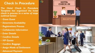 Check In Procedure
The Hotel Check In Procedure
Template has organized the hotel
check in process to a series of steps
outlined below:
• Greet Guest
• Determine Availability
• Registrations Process
• Collaborate Information
• Enter Details
• Confirm Details
• VIP Guests
• Confirm Baggage
• Assign Mode of Settlement
• Advanced Payment
 
