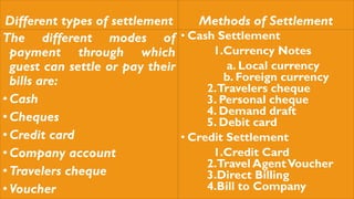 Different types of settlement
The different modes of
payment through which
guest can settle or pay their
bills are:
•Cash
•Cheques
•Credit card
•Company account
•Travelers cheque
•Voucher
Methods of Settlement
• Cash Settlement
1.Currency Notes
a. Local currency
b. Foreign currency
2.Travelers cheque
3. Personal cheque
4. Demand draft
5. Debit card
• Credit Settlement
1.Credit Card
2.Travel AgentVoucher
3.Direct Billing
4.Bill to Company
 