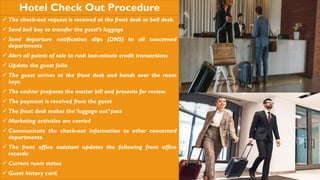 Hotel Check Out Procedure
 The check-out request is received at the front desk or bell desk.
 Send bell boy to transfer the guest’s luggage
 Send departure notification slips (DNS) to all concerned
departments
 Alert all points of sale to rush last-minute credit transactions
 Update the guest folio
 The guest arrives at the front desk and hands over the room
keys.
 The cashier prepares the master bill and presents for review.
 The payment is received from the guest
 The front desk makes the ‘luggage out’ pass
 Marketing activities are carried
 Communicate the check-out information to other concerned
departments.
 The front office assistant updates the following front office
records:
 Current room status
 Guest history card.
 