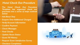 Hotel Check Out Procedure
The Hotel Check Out Procedure
Template has organized check out
processes into a series of steps outlined
below:
• Ask About Stay
• Enquire Over Additional Charged
• Verify Account Information
• Confirm Payment
• Check Messages
• Final Checks
• Update Room Status
• Guest Fill History
• Request Guest Satisfaction Survey
• Checkout Completion
 