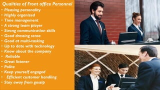 Qualities of Front office Personnel
• Pleasing personality
• Highly organized
• Time management
• A strong team player
• Strong communication skills
• Good dressing sense
• Good at multi-tasking
• Up to date with technology
• Know about the company
• Reliable
• Great listener
• Polite
• Keep yourself engaged
• Efficient customer handling
• Stay away from gossip
 