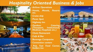 Hospitality Oriented Business & Jobs
• Airlines Operations
• Hotels, Motels, Resorts
etc.
• Cruise ship
• Picnic Spot
• Highway Inn
• Outdoor Catering
(Transport, Institutional,
Medical, Hospitals etc.)
• Chain Restaurant
• Cafe & Bar
• Beverage Companies
• Convention centers
• Pub, Fast Food Corner,
Golfers Inn
 