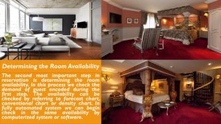 Determining the Room Availability
The second most important step in
reservation is determining the room
availability. In this process we check the
demand of guest encoded during the
first step. The availability can be
checked by referring to forecast chart,
conventional chart or density chart. In
fully automated system we can begin
check in the same availability by
computerized system or software.
 