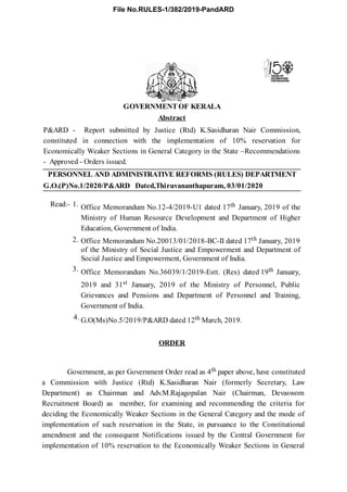 G.O.(P)No.1/2020/P&ARD Dated,Thiruvananthapuram, 03/01/2020
Read:- 1. Office Memorandum No.12-4/2019-U1 dated 17th January, 2019 of the
Ministry of Human Resource Development and Department of Higher
Education, Government of India.
2. Office Memorandum No.20013/01/2018-BC-II dated 17th January, 2019
of the Ministry of Social Justice and Empowerment and Department of
Social Justice and Empowerment, Government of India.
3. Office Memorandum No.36039/1/2019-Estt. (Res) dated 19th January,
2019 and 31st January, 2019 of the Ministry of Personnel, Public
Grievances and Pensions and Department of Personnel and Training,
Government of India.
4. G.O(Ms)No.5/2019/P&ARD dated 12th March, 2019.
GOVERNMENT OF KERALA
Abstract
P&ARD - Report submitted by Justice (Rtd) K.Sasidharan Nair Commission,
constituted in connection with the implementation of 10% reservation for
Economically Weaker Sections in General Category in the State –Recommendations
- Approved - Orders issued.
PERSONNEL AND ADMINISTRATIVE REFORMS (RULES) DEPARTMENT
ORDER
Government, as per Government Order read as 4th paper above, have constituted
a Commission with Justice (Rtd) K.Sasidharan Nair (formerly Secretary, Law
Department) as Chairman and Adv.M.Rajagopalan Nair (Chairman, Devaswom
Recruitment Board) as member, for examining and recommending the criteria for
deciding the Economically Weaker Sections in the General Category and the mode of
implementation of such reservation in the State, in pursuance to the Constitutional
amendment and the consequent Notifications issued by the Central Government for
implementation of 10% reservation to the Economically Weaker Sections in General
File No.RULES-1/382/2019-PandARD
 
