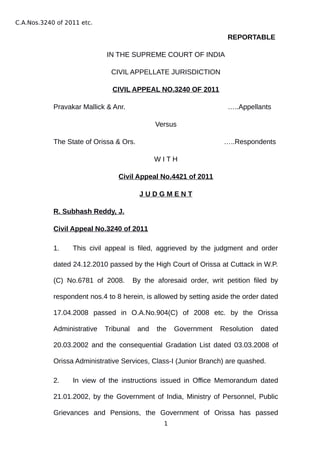 C.A.Nos.3240 of 2011 etc.
REPORTABLE
IN THE SUPREME COURT OF INDIA
CIVIL APPELLATE JURISDICTION
CIVIL APPEAL NO.3240 OF 2011
Pravakar Mallick & Anr. …..Appellants
Versus
The State of Orissa & Ors. …..Respondents
W I T H
Civil Appeal No.4421 of 2011
J U D G M E N T
R. Subhash Reddy, J.
Civil Appeal No.3240 of 2011
1. This civil appeal is filed, aggrieved by the judgment and order
dated 24.12.2010 passed by the High Court of Orissa at Cuttack in W.P.
(C) No.6781 of 2008. By the aforesaid order, writ petition filed by
respondent nos.4 to 8 herein, is allowed by setting aside the order dated
17.04.2008 passed in O.A.No.904(C) of 2008 etc. by the Orissa
Administrative Tribunal and the Government Resolution dated
20.03.2002 and the consequential Gradation List dated 03.03.2008 of
Orissa Administrative Services, Class-I (Junior Branch) are quashed.
2. In view of the instructions issued in Office Memorandum dated
21.01.2002, by the Government of India, Ministry of Personnel, Public
Grievances and Pensions, the Government of Orissa has passed
1
Digitally signed by
ANITA MALHOTRA
Date: 2020.04.17
15:26:04 IST
Reason:
Signature Not Verified
 