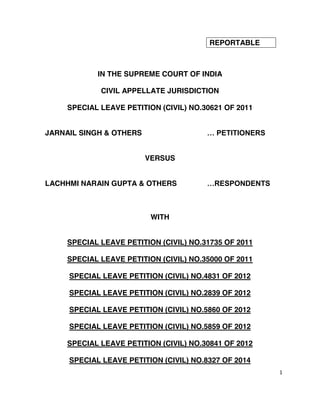 1
REPORTABLE
IN THE SUPREME COURT OF INDIA
CIVIL APPELLATE JURISDICTION
SPECIAL LEAVE PETITION (CIVIL) NO.30621 OF 2011
JARNAIL SINGH & OTHERS … PETITIONERS
VERSUS
LACHHMI NARAIN GUPTA & OTHERS …RESPONDENTS
WITH
SPECIAL LEAVE PETITION (CIVIL) NO.31735 OF 2011
SPECIAL LEAVE PETITION (CIVIL) NO.35000 OF 2011
SPECIAL LEAVE PETITION (CIVIL) NO.4831 OF 2012
SPECIAL LEAVE PETITION (CIVIL) NO.2839 OF 2012
SPECIAL LEAVE PETITION (CIVIL) NO.5860 OF 2012
SPECIAL LEAVE PETITION (CIVIL) NO.5859 OF 2012
SPECIAL LEAVE PETITION (CIVIL) NO.30841 OF 2012
SPECIAL LEAVE PETITION (CIVIL) NO.8327 OF 2014
Digitally signed by
CHETAN KUMAR
Date: 2018.09.26
13:36:52 IST
Reason:
Signature Not Verified
WWW.LIVELAW.IN
 