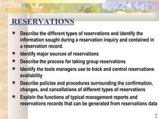 2
RESERVATIONS
 Describe the different types of reservations and identify the
information sought during a reservation inquiry and contained in
a reservation record.
 Identify major sources of reservations
 Describe the process for taking group reservations
 Identify the tools managers use to track and control reservations
availability
 Describe policies and procedures surrounding the confirmation,
changes, and cancellations of different types of reservations
 Explain the functions of typical management reports and
reservations records that can be generated from reservations data
 