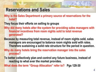 4
Reservations and Sales
Why is the Sales Department a primary source of reservations for the
hotel?
They focus their efforts on selling to groups
Why did many hotels alter the system for providing sales managers with
financial incentives from room nights sold to total revenue
generated?
Because by measuring total revenue, instead of room nights sold, sales
managers are encouraged to balance room nights sold with rates.
Therefore sustaining a solid rate structure for the period in question.
Why do many hotels bring the reservation manager into the sales
process?
To better collectively plan and control any future business, instead of
reacting to what ever the market provides.
What does the term “Group Allocation” refer to? Pgs 128-30
 