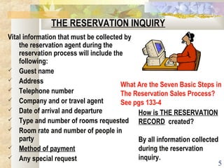 5
THE RESERVATION INQUIRY
Vital information that must be collected by
the reservation agent during the
reservation process will include the
following:
 Guest name
 Address
 Telephone number
 Company and or travel agent
 Date of arrival and departure
 Type and number of rooms requested
 Room rate and number of people in
party
 Method of payment
 Any special request
How is THE RESERVATION
RECORD created?
By all information collected
during the reservation
inquiry.
What Are the Seven Basic Steps in
The Reservation Sales Process?
See pgs 133-4
 