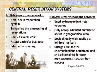 6
CENTRAL RESERVATION SYSTEMS
Affiliate reservation networks:
o Hotel chain reservation
system
o Streamline the processing of
reservations
o Reduce overall cost
o Attract and refer business
o Information sharing
Non Affiliated reservations networks
o Used by independent hotel
operators
o Only accept a limited number of
hotels in geographical area
o Deals directly with public via
toll-free numbers
o Charge a flat fee for
communications equipment and
an additional fee for each
reservation transaction they
process.
Pages134-135
 