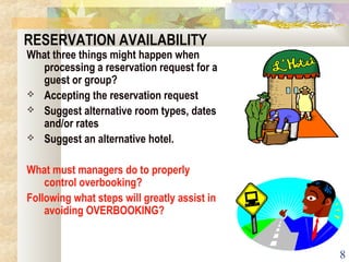 8
RESERVATION AVAILABILITY
What three things might happen when
processing a reservation request for a
guest or group?
 Accepting the reservation request
 Suggest alternative room types, dates
and/or rates
 Suggest an alternative hotel.
What must managers do to properly
control overbooking?
Following what steps will greatly assist in
avoiding OVERBOOKING?
 