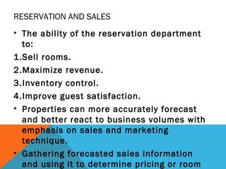 RESERVATION AND SALES
• The ability of the reservation department
to:
1.Sell rooms.
2.Maximize revenue.
3.Inventory contro...