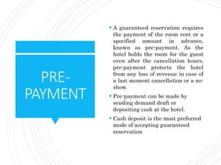 PRE-
PAYMENT
 A guaranteed reservation requires
the payment of the room rent or a
specified amount in advance,
known as pre-payment. As the
hotel holds the room for the guest
even after the cancellation hours,
pre-payment protects the hotel
from any loss of revenue in case of
a last moment cancellation or a no-
show.
 Pre-payment can be made by
sending demand draft or
depositing cash at the hotel.
 Cash deposit is the most preferred
mode of accepting guaranteed
reservation
 