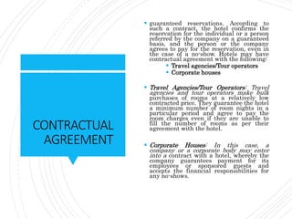 CONTRACTUAL
AGREEMENT
 guaranteed reservations. According to
such a contract, the hotel confirms the
reservation for the individual or a person
referred by the company on a guaranteed
basis, and the person or the company
agrees to pay for the reservation, even in
the case of a no-show. Hotels may have
contractual agreement with the following:
 Travel agencies/Tour operators
 Corporate houses
 Travel Agencies/Tour Operators: Travel
agencies and tour operators make bulk
purchases of rooms at a relatively low
contracted price. They guarantee the hotel
a minimum number of room nights in a
particular period and agree to pay the
room charges even if they are unable to
fill the number of rooms as per their
agreement with the hotel.
 Corporate Houses: In this case, a
company or a corporate body may enter
into a contract with a hotel, whereby the
company guarantees payment for its
employees or sponsored guests and
accepts the financial responsibilities for
any no-shows.
 
