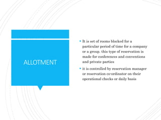 ALLOTMENT
 It is set of rooms blocked for a
particular period of time for a company
or a group. this type of reservation is
made for conferences and conventions
and private parties
 it is controlled by reservation manager
or reservation co-ordinator on their
operational checks or daily basis
 