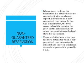 NON-
GUARANTEED
RESERVATION
 When a guest confirms her
reservation at a hotel but does not
guarantee it with an advance
deposit, it is treated as a non-
guaranteed reservation. In this
type of reservation, the hotel
agrees to hold the room for the
guest till the cancellation hour,
unless the guest informs the hotel
about her late arrival.
 The cancellation hour is the time
fixed by a hotel after which a non-
guaranteed reservation stands
cancelled and the room is released
to a walk-in guest—it is generally
6 p.m.
 