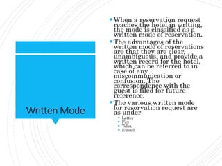 Written Mode
When a reservation request
reaches the hotel in writing,
the mode is classified as a
written mode of reservation.
The advantages of the
written mode of reservations
are that they are clear,
unambiguous, and provide a
written record for the hotel,
which can be referred to in
case of any
miscommunication or
confusion. The
correspondence with the
guest is filed for future
reference.
The various written mode
for reservation request are
as under:
 Letter
 Fax
 Telex
 E-mail
 