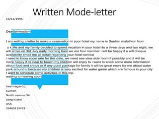 Written Mode-letter
16/12/1996
Dear sir/madam
I am writing a letter to make a reservation in your hotel my name is Suellen malathion from
u k.Me and my family decided to spend vacation in your hotel its a three days and two night, we
will arrive on 3rd July early morning 6am we are four member i will be happy if u will cheque
availability email me all detail regarding your hotel service
i need to know room rate for this date, we need see view side room if possibly and it will be
more happy if its near to beach my children will enjoy to i want to know some more information
about food and shops or if any good package for family it will be great news for me about water
park around u because my children is very excited for water game which are famous in your city
I want to schedule some activities in this trip.
waiting to hearing soon
best regards,
Suellen
North avunue 54
Long island
USA
36469115478
 