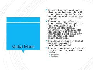 Verbal Mode
Reservation requests may
also be made through oral
communication known as
verbal mode of reservation
request
The advantage of oral
communication is that it is
fast, convenient, and
generates immediate
response or feedback; and
one can get the complete
information and clear any
doubts through oral
communication.
The disadvantage is that it
does not provide a
permanent record.
The various modes of verbal
reservation request are as
under:
 Telephone
 In person
 