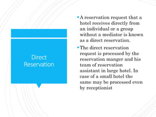 Direct
Reservation
A reservation request that a
hotel receives directly from
an individual or a group
without a mediator is known
as a direct reservation.
The direct reservation
request is processed by the
reservation manger and his
team of reservation
assistant in large hotel. In
case of a small hotel the
same may be processed even
by receptionist
 