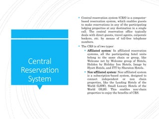 Central
Reservation
System
 Central reservation system (CRS) is a computer-
based reservation system, which enables guests
to make reservations in any of the participating
lodging properties at any destination in a single
call. The central reservation office typically
deals with direct guests, travel agents, corporate
bookers, etc. by means of toll-free telephone
numbers.
 The CRS is of two types:
 Affiliated system: In affiliated reservation
systems, all the participating hotel units
belong to the same chain or group, like
Welcome net by Welcome group of Hotels,
Holidex by Holiday Inn Hotels, Image by
Hyatt Hotels, and ITT by Sheraton Hotels.
 Non-affiliated system: Non-affiliated system
is a subscription-based system, designed to
connect independent or non chain
properties, like the Leading Hotels of the
World (LHW), Small Luxury Hotels of the
World (SLH). This enables non-chain
properties to enjoy the benefits of CRS.
 