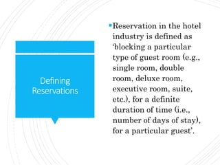 Defining
Reservations
Reservation in the hotel
industry is defined as
‘blocking a particular
type of guest room (e.g.,
single room, double
room, deluxe room,
executive room, suite,
etc.), for a definite
duration of time (i.e.,
number of days of stay),
for a particular guest’.
 